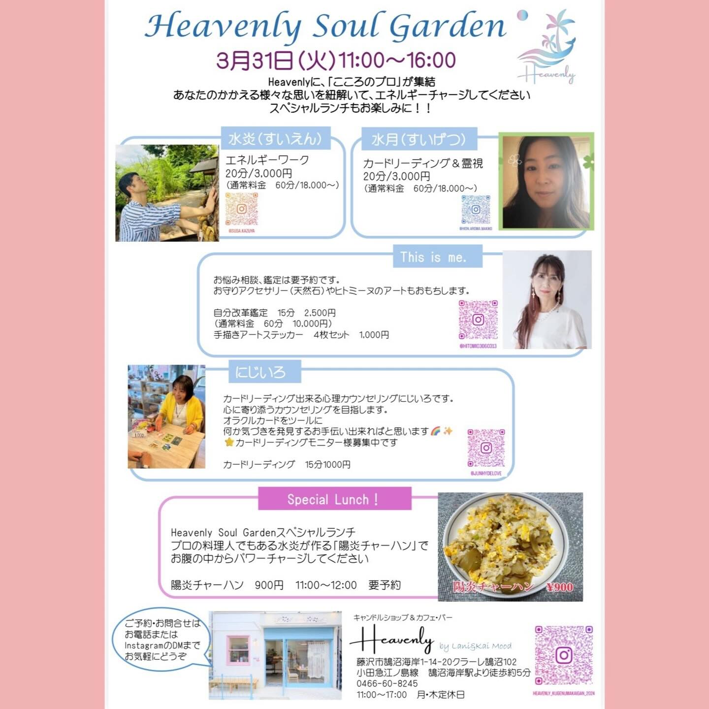 .
3月31日（火） 11:00〜16:00
Heavenlyに「こころ」のプロが勢揃いします。
⁡
悩みがある方
話を聞いてほしい方
背中をそっと押してもらいたい方
なんだか面白そうだから覗いてみたい方
…どんな方も大歓迎！
⁡
スペシャルランチ「陽炎チャーハン」もぜひご賞味あれ！
（要 ご予約）
⁡
@hitomi03060313 
お悩み相談、天然石、ヒーリングアート
@junhydelove 
カードリーディング
@suien.susa.kazuya 
エネルギーワーク･「陽炎チャーハン」
@hion.aroma.makiko 
⁡カードリーディング･霊視
⁡
16時過ぎには、また美味しいものが食べられるかも🤭
色々とお楽しみに✨

 #鵠沼海岸 #heavenly #カードリーディング #ヒーリング #チャーハン